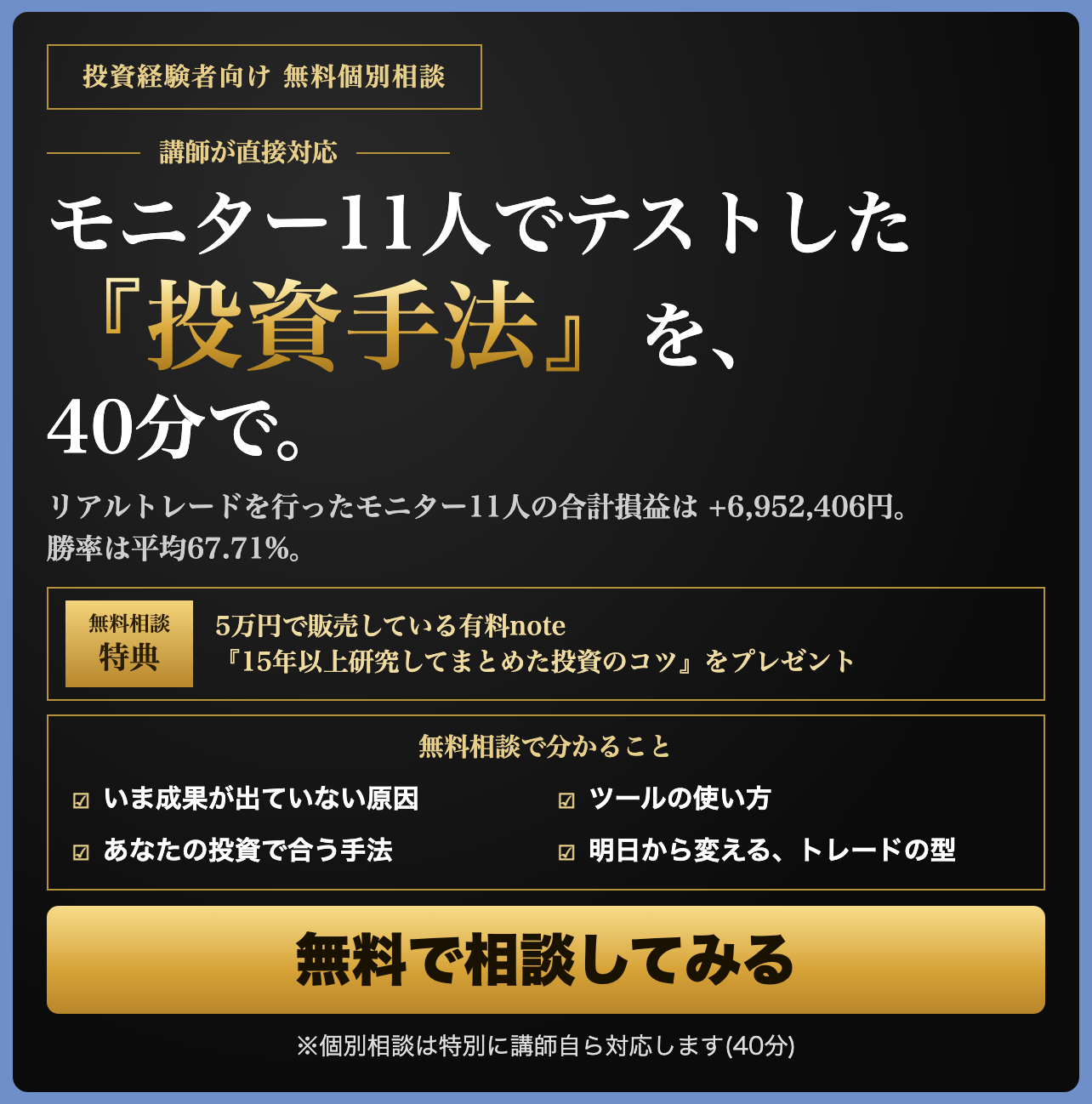 投資経験者向け 無料個別相談。モニター11人でテストした『投資手法』を、40分で。リアルトレードを行ったモニター11人の合計損益は +6,952,406円。勝率は平均67.71%。無料相談特典:5万円で販売している有料note『15年以上研究してまとめた投資のコツ』をプレゼント。